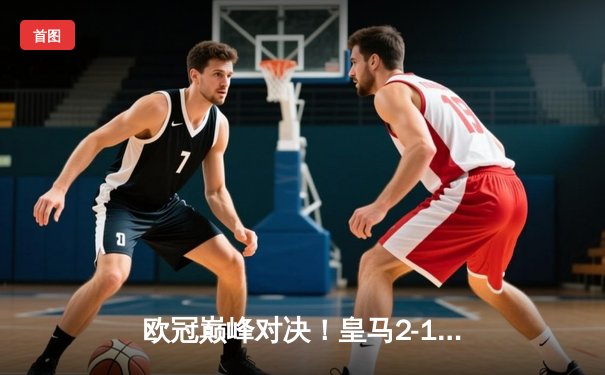 欧冠巅峰对决！皇马2-1绝杀利物浦，维尼修斯加时赛建功夺冠