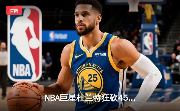 NBA巨星杜兰特狂砍45分率太阳逆转掘金，布克关键三分锁定胜局