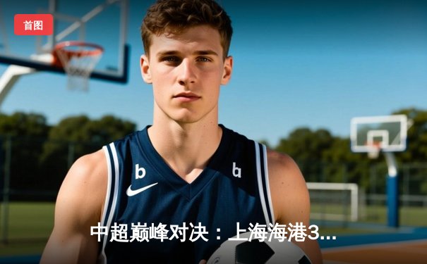 中超巅峰对决：上海海港3-2逆转山东泰山，奥斯卡绝杀锁定胜局