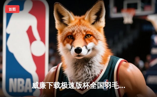 威廉下载极速版杯全国羽毛球公开赛落幕，新星李俊明横扫夺冠创纪录