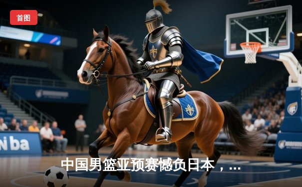 中国男篮亚预赛憾负日本，88年不败金身告破