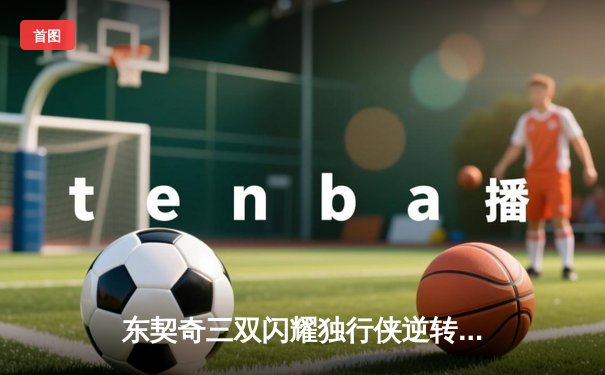 东契奇三双闪耀独行侠逆转雷霆，欧文末节爆发锁定胜局