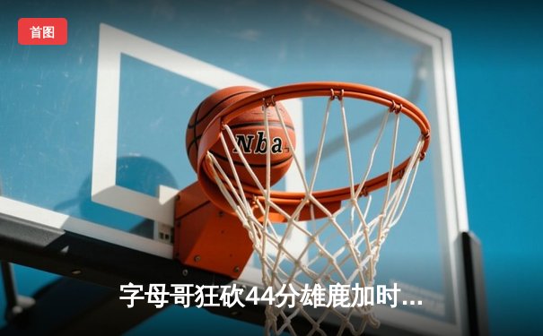 字母哥狂砍44分雄鹿加时险胜篮网，杜兰特空砍33分难救主