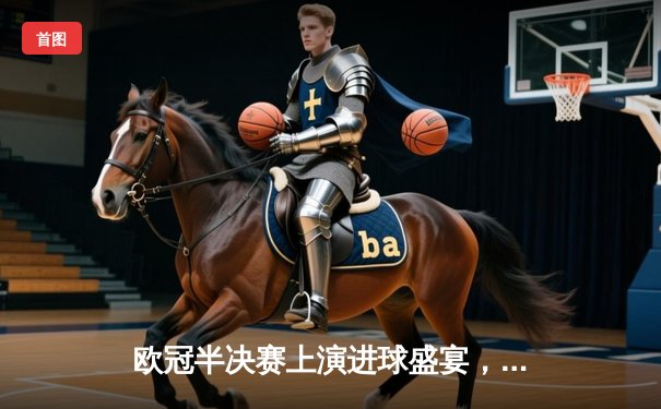 欧冠半决赛上演进球盛宴，曼城主场4-3险胜皇马占得先机