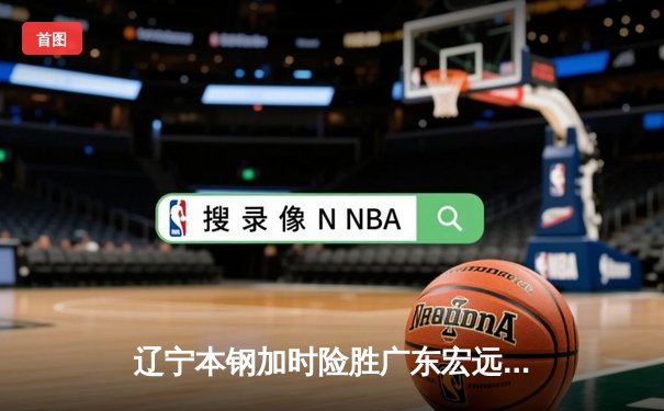 辽宁本钢加时险胜广东宏远 CBA半决赛上演史诗级对决