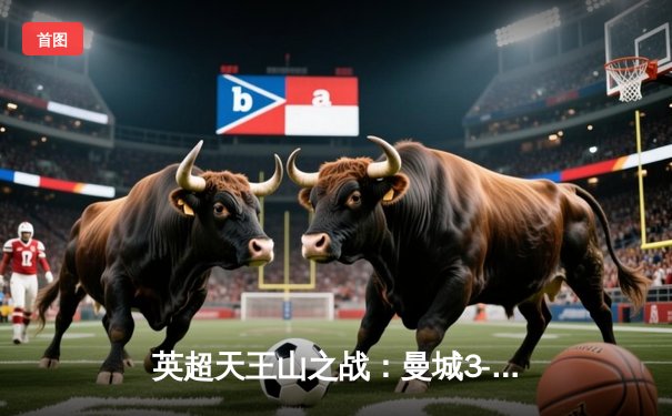 英超天王山之战：曼城3-1逆转曼联，哈兰德双响锁定胜局