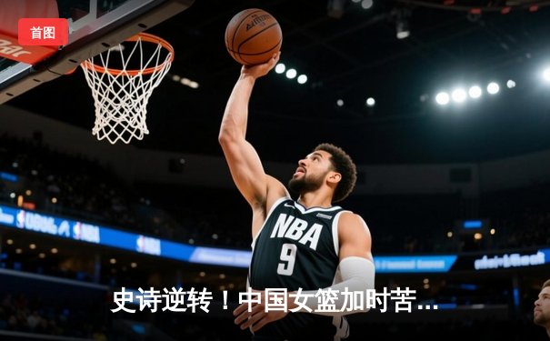 史诗逆转！中国女篮加时苦战险胜日本 亚锦赛夺冠重返亚洲之巅