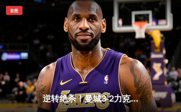 逆转绝杀！曼城3-2力克拜仁，哈兰德双响德布劳内传射导演欧冠经典