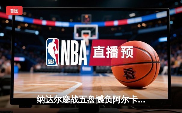 纳达尔鏖战五盘憾负阿尔卡拉斯 马德里大师赛上演新老王权对决