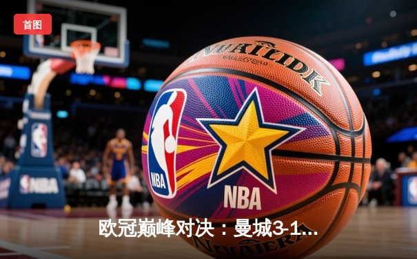 欧冠巅峰对决：曼城3-1力克皇马，哈兰德双响锁定决赛席位