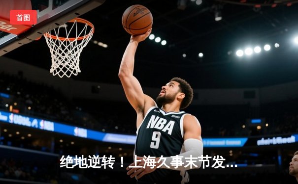 绝地逆转！上海久事末节发力力克浙江广厦，王哲林独揽32分15篮板