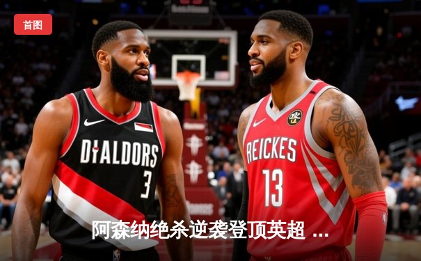 阿森纳绝杀逆袭登顶英超 萨卡传射建功锁定赛季最佳一战